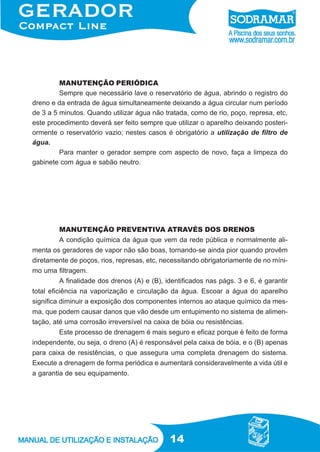 14
MANUTENÇÃO PERIÓDICA
Sempre que necessário lave o reservatório de água, abrindo o registro do
dreno e da entrada de água simultaneamente deixando a água circular num período
de 3 a 5 minutos. Quando utilizar água não tratada, como de rio, poço, represa, etc,
este procedimento deverá ser feito sempre que utilizar o aparelho deixando posteri-
ormente o reservatório vazio; nestes casos é obrigatório a utilização de filtro de
água.
Para manter o gerador sempre com aspecto de novo, faça a limpeza do
gabinete com água e sabão neutro.
MANUTENÇÃO PREVENTIVA ATRAVÉS DOS DRENOS
A condição química da água que vem da rede pública e normalmente ali-
menta os geradores de vapor não são boas, tornando-se ainda pior quando provêm
diretamente de poços, rios, represas, etc, necessitando obrigatoriamente de no míni-
mo uma filtragem.
A finalidade dos drenos (A) e (B), identificados nas págs. 3 e 6, é garantir
total eficiência na vaporização e circulação da água. Escoar a água do aparelho
significa diminuir a exposição dos componentes internos ao ataque químico da mes-
ma, que podem causar danos que vão desde um entupimento no sistema de alimen-
tação, até uma corrosão irreversível na caixa de bóia ou resistências.
Este processo de drenagem é mais seguro e eficaz porque é feito de forma
independente, ou seja, o dreno (A) é responsável pela caixa de bóia, e o (B) apenas
para caixa de resistências, o que assegura uma completa drenagem do sistema.
Execute a drenagem de forma periódica e aumentará consideravelmente a vida útil e
a garantia de seu equipamento.
 