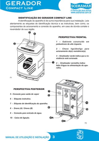 3
IDENTIFICAÇÃO DO GERADOR COMPACT LINE
A identificação do aparelho é de suma importância para sua instalação. Leia
atentamente as etiquetas de identificação técnica e as instrutivas, bem como, os
componentes de acionamento e conexão do aparelho, em caso de dúvida contate o
revendedor de sua região.
1 ----- Gabinete construído em
poliestireno de alto impacto.
2 - Chave liga/desliga para
acionamento da(s) resistência(s).
3 - Sinalizador verde indica que a re-
sistência está acionada.
4 - Sinalizador vermelho indica
falta d’água na alimentação do apa-
relho.
5 - Conexão para saída de vapor
6 - Etiqueta instrutiva.
7 - Etiqueta de identificação do aparelho.
8 - Dreno (A) / Dreno (B)
9 - Conexão para entrada de água.
10 - Caixa de ligação.
F1
F2
PERSPECTIVA POSTERIOR
PERSPECTIVA FRONTAL
 
