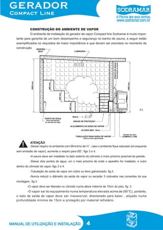 4
CONSTRUÇÃO DO AMBIENTE DE VAPOR
O ambiente de instalação do gerador de vapor Compact line Sodramar é muito impor-
tante para garantia de um bom desempenho e segurança no banho de sauna, a seguir estão
exemplificados os requisitos de maior importância e que devem ser previstos no momento da
construção.
F3
-Deixar respiro no ambiente com Ømínimo de ¾” , caso o ambiente fique saturado (só esquenta
sem emissão de vapor), aumente o respiro para Ø2”, figs 3 e 4.
-A sauna deve ser instalada no lado externo do cômodo o mais próximo possível da parede.
-Deixar dois pontos de água, um o mais próximo de onde o aparelho for instalado, e outro
dentro do cômodo de vapor, figs 3 e 4.
-Tubulação de saída de vapor em cobre ou ferro galvanizado, fig.3.
-Nunca reduzir o diâmetro da saída de vapor ou exceder 3 cotovelos nas conexões da sua
montagem, fig.3.
-O vapor deve ser liberado no cômodo numa altura máxima de 10cm do piso, fig. 3.
-O vapor sai do equipamento numa temperatura elevada acima de (90°C), portanto,
o tubo de saída de vapor deve ser inacessível, direcionado para baixo , alojado numa
profundidade mínima de 15cm e protegido por material refratário.
ATENÇÃO
F3
 