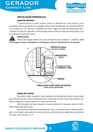 6
INSTALAÇÃO HIDRÁULICA
ABASTECIMENTO
O abastecimento é muito simples, pode ser efetuado por uma torneira, como
exemplifica a fig. 5, ou através de um registro, ambos intermediados por uma mangueira flexível
com conexão de 1/2” que tem a finalidade de levar a água do ponto de alimentação até a
conexão de entrada do aparelho. A alimentação pode ser feita com água da rede pública (rua)
ou reservatório particular (caixa).
F5
SAÍDA DE VAPOR
Na saída de vapor do gerador será acoplada uma tubulação que levará a vaporização
até o cômodo de vapor. Esta conexão deverá ser constituída de cobre ou ferro galvanizado, que
deverá obedecer o mesmo diâmetro em toda sua extensão.
Esta tubulação não deve exceder o número máximo de 3 cotovelos, sendo o último
deles direcionado para o piso.
Nunca reduza o diâmetro da tubulação de vapor, nunca faça bolsa ou sifão na tubula-
ção, nunca instale a tubulação com aclive, sempre com declive para a região baixa do cômodo
de vapor, conforme figs. 3 e 5.
IMPORTANTE
Nunca utilize água tratada com cloro (de piscina) para abastecer o aparelho, caso
utilize água de poço é obrigatório sua filtragem antes do abastecimento do gerador.
 