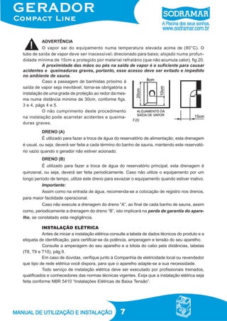 7
DRENO (B)
É utilizado para fazer a troca de água do reservatório principal, esta drenagem é
quinzenal, ou seja, deverá ser feita periodicamente. Caso não utilize o equipamento por um
longo período de tempo, utilize este dreno para esvaziar o equipamento quando estiver inativo.
DRENO (A)
É utilizado para fazer a troca de água do reservatório de alimentação, esta drenagem
é usual, ou seja, deverá ser feita a cada término do banho de sauna, mantendo este reservató-
rio vazio quando o gerador não estiver acionado.
ADVERTÊNCIA
O vapor sai do equipamento numa temperatura elevada acima de (90°C). O
tubo de saída de vapor deve ser inacessível; direcionado para baixo; alojado numa profun-
didade mínima de 15cm e protegido por material refratário (que não acumula calor), fig.20.
A proximidade das mãos ou pés na saída de vapor é o suficiente para causar
acidentes e queimaduras graves, portanto, esse acesso deve ser evitado e impedido
no ambiente de sauna.
Caso a passagem de banhistas próximo à
saída de vapor seja inevitável, torna-se obrigatória a
instalação de uma grade de proteção ao redor da mes-
ma numa distância mínima de 30cm, conforme figs.
3 e 4, págs 4 e 5.
O não cumprimento deste procedimento
na instalação pode acarretar acidentes e queima-
duras graves.
F20
INSTALAÇÃO ELÉTRICA
Antes de iniciar a instalação elétrica consulte a tabela de dados técnicos do produto e a
etiqueta de identificação, para certificar-se da potência, amperagem e tensão do seu aparelho.
Consulte a amperagem do seu aparelho e a bitola do cabo pela distâncias, tabelas
(T8, T9 e T10), pág.9.
Em caso de dúvidas, verifique junto à Companhia de eletricidade local ou revendedor
que tipo de rede elétrica você dispora, para que o aparelho adapte-se a sua necessidade.
Todo serviço de instalação elétrica deve ser executado por profissionais treinados,
qualificados e conhecedores das normas técnicas vigentes. Exija que a instalação elétrica seja
feita conforme NBR 5410 “Instalações Elétricas de Baixa Tensão”.
Importante:
Assim como na entrada de água, recomenda-se a colocação de registro nos drenos,
para maior facilidade operacional.
Caso não execute a drenagem do dreno “A”, ao final de cada banho de sauna, assim
como, periodicamente a drenagem do dreno “B”, isto implicará na perda de garantia do apare-
lho, se constatado esta negligência.
 