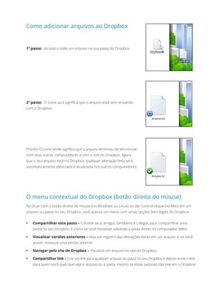 Como adicionar arquivos ao Dropbox
1º passo: Arraste e solte um arquivo na sua pasta do Dropbox.
2º passo: O ícone azul significa que o arquivo está sincronizando
com o Dropbox.
Pronto! O ícone verde significa que o arquivo terminou de sincronizar
com seus outros computadores e com o site do Dropbox. Agora
que o seu arquivo está no Dropbox, qualquer alteração feita será
automaticamente detectada e atualizada nos outros computadores.
O menu contextual do Dropbox (botão direito do mouse)
Ao clicar com o botão direito do mouse (no Windows ou Linux) ou dar control-clique (no Mac) em um
arquivo ou pasta no seu Dropbox, você acessa um menu com umas opções bem legais do Dropbox:
•	 Compartilhar esta pasta – Convide seus amigos, familiares e colegas para compartilhar uma
pasta no seu Dropbox. É como se você estivesse salvando a pasta direto no computador deles.
•	 Visualizar versões anteriores – Veja um registro das alterações feitas em um arquivo e, se você
quiser, restaure uma versão anterior.
•	 Navegar pelo site do Dropbox – Visualize um arquivo no site do Dropbox.
•	 Compartilhar link – Crie um link para qualquer arquivo ou pasta no seu Dropbox e depois envie o link
para quem você quer que veja o arquivo ou a pasta, mesmo se essas pessoas não tiverem o Dropbox!
 