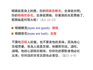 不要吃惡眼人的飯，也不要貪他的美味；因為他心
怎樣思量，他為人就是怎樣。他雖對你說，請吃，
請喝，他的心卻與你相背。你所吃的那點食物必吐
出來；你所說的甘美言語也必落空。(箴23:6-8)
眼睛瞭亮(eyes are good)：慷慨
眼睛昏花(eyes are bad)：吝嗇
眼睛瞭亮(eyes are good)：
眼睛昏花(eyes are bad)：
眼睛就是身上的燈。你的眼睛若瞭亮，全身就光明；
你的眼睛若昏花，全身就黑暗。你裏頭的光若黑暗了，
那黑暗是何等大呢！(太6:22-23)
 