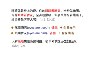 人有惡眼想要急速發財，卻不知窮乏必臨到他身。
(箴28:22)
眼睛瞭亮(eyes are good)：慷慨
眼睛昏花(eyes are bad)：吝嗇
眼睛瞭亮(eyes are good)：
眼睛昏花(eyes are bad)：
眼睛就是身上的燈。你的眼睛若瞭亮，全身就光明；
你的眼睛若昏花，全身就黑暗。你裏頭的光若黑暗了，
那黑暗是何等大呢！(太6:22-23)
 全身光明
 全身黑暗
 
