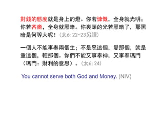 對錢的態度就是身上的燈。你若慷慨，全身就光明；
你若吝嗇，全身就黑暗。你裏頭的光若黑暗了，那黑
暗是何等大呢！(太6:22-23另譯)
一個人不能事奉兩個主；不是惡這個，愛那個，就是
重這個，輕那個。你們不能又事奉神，又事奉瑪門
（瑪門：財利的意思）。(太6:24)
You cannot serve both God and Money. (NIV)
 