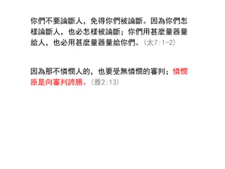 你們不要論斷人，免得你們被論斷。因為你們怎
樣論斷人，也必怎樣被論斷；你們用甚麼量器量
給人，也必用甚麼量器量給你們。(太7:1-2)
因為那不憐憫人的，也要受無憐憫的審判；憐憫
原是向審判誇勝。(雅2:13)
 
