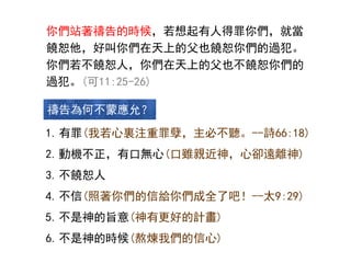 你們站著禱告的時候，若想起有人得罪你們，就當
饒恕他，好叫你們在天上的父也饒恕你們的過犯。
你們若不饒恕人，你們在天上的父也不饒恕你們的
過犯。(可11:25-26)
1.有罪(我若心裏注重罪孽，主必不聽。--詩66:18)
2.動機不正，有口無心(口雖親近神，心卻遠離神)
3.不饒恕人
4.不信(照著你們的信給你們成全了吧！--太9:29)
5.不是神的旨意(神有更好的計畫)
6.不是神的時候(熬煉我們的信心)
禱告為何不蒙應允？
 