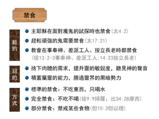 禁食
捨下肉體的需求，提升靈的敏銳度，聽見神的聲音
積蓄屬靈的能力，勝過靈界的黑暗勢力
目
的
方
式
標準的禁食：不吃東西，只喝水
完全禁食：不吃不喝(徒9:9掃羅；出34:28摩西)
部分禁食：禁戒某些食物(但10:3但以理)
主耶穌在面對魔鬼的試探時也禁食(太4:2)
趕較頑強的鬼需要禁食(太17:21)
教會在事奉神、差派工人、按立長老時都禁食
(徒13:2-3事奉神、差派工人;14:23按立長老)
新
約
 