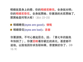 眼睛瞭亮(eyes are good)：慷慨
眼睛昏花(eyes are bad)：吝嗇
眼睛瞭亮(eyes are good)：
眼睛昏花(eyes are bad)：
你要謹慎，不可心裏起惡念，說：『第七年的豁免
年快到了』，你便惡眼看你窮乏的弟兄，甚麼都不
給他，以致他因你求告耶和華，罪便歸於你了。(申
15:9)
眼睛就是身上的燈。你的眼睛若瞭亮，全身就光明；
你的眼睛若昏花，全身就黑暗。你裏頭的光若黑暗了，
那黑暗是何等大呢！(太6:22-23)
 