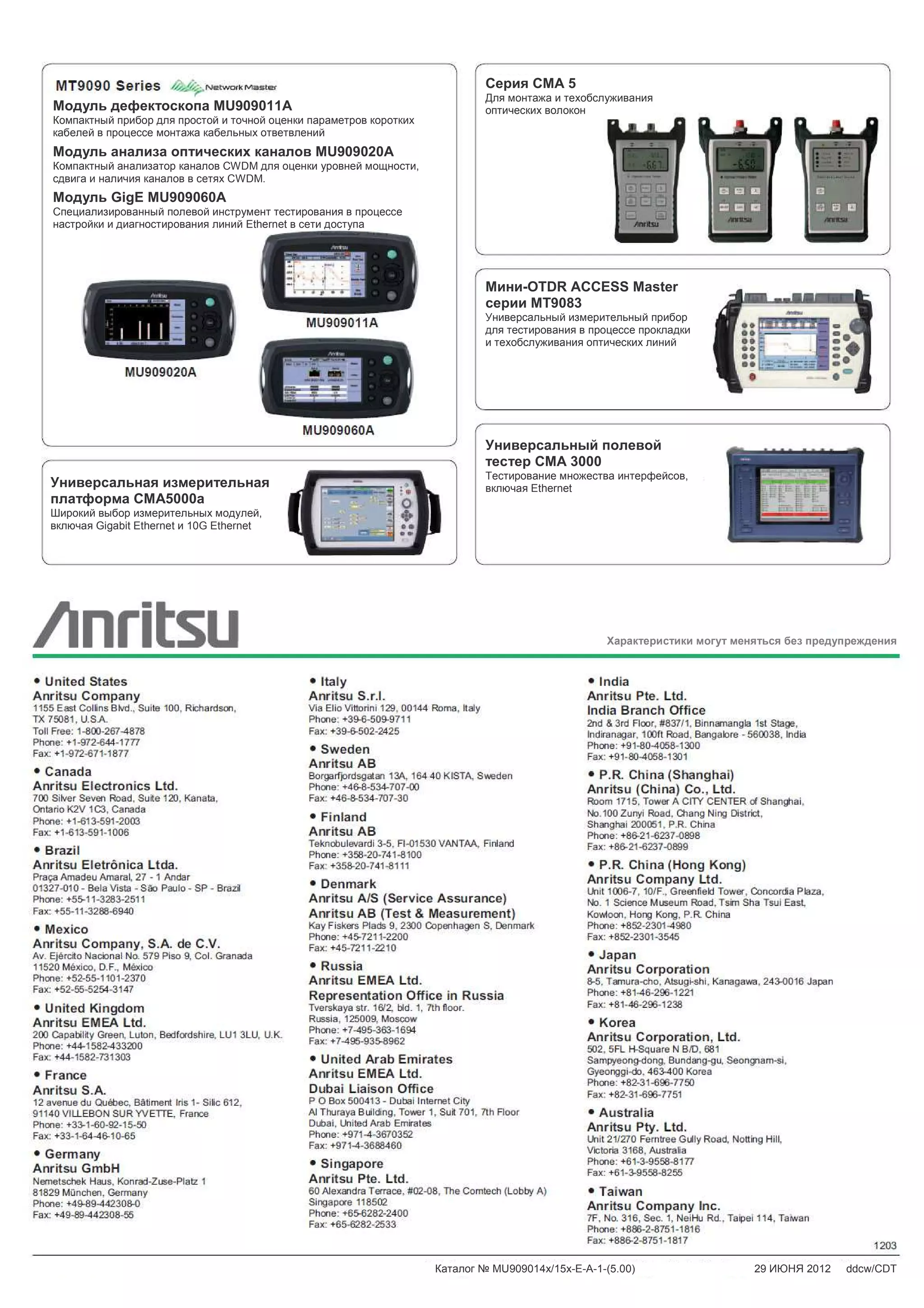 12 Техническое описание ▌ MU909014x/15x
Модуль дефектоскопа MU909011A
Компактный прибор для простой и точной оценки параметров коротких
кабелей в процессе монтажа кабельных ответвлений
Модуль анализа оптических каналов MU909020A
Компактный анализатор каналов CWDM для оценки уровней мощности,
сдвига и наличия каналов в сетях CWDM.
Модуль GigE MU909060A
Специализированный полевой инструмент тестирования в процессе
настройки и диагностирования линий Ethernet в сети доступа
Универсальная измерительная
платформа CMA5000a
Широкий выбор измерительных модулей,
включая Gigabit Ethernet и 10G Ethernet
Мини-OTDR ACCESS Master
серии MT9083
Универсальный измерительный прибор
для тестирования в процессе прокладки
и техобслуживания оптических линий
Универсальный полевой
тестер CMA 3000
Тестирование множества интерфейсов,
включая Ethernet
Серия CMA 5
Для монтажа и техобслуживания
оптических волокон
Характеристики могут меняться без предупреждения
Каталог № MU909014x/15x-E-A-1-(5.00) 29 ИЮНЯ 2012 ddcw/CDT
 
