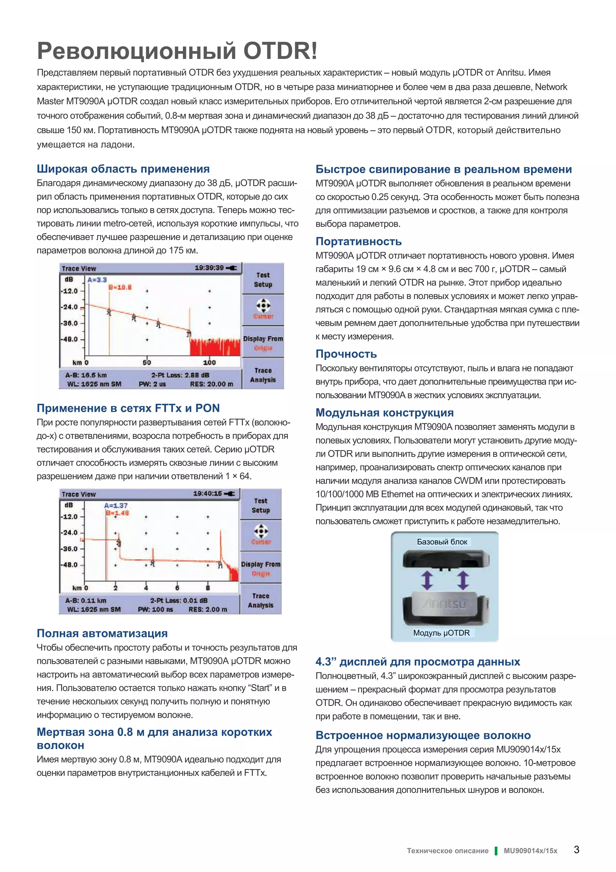 Техническое описание ▌ MU909014x/15x 3
Революционный OTDR!
Представляем первый портативный OTDR без ухудшения реальных характеристик – новый модуль OTDR от Anritsu. Имея
характеристики, не уступающие традиционным OTDR, но в четыре раза миниатюрнее и более чем в два раза дешевле, Network
Master MT9090A OTDR создал новый класс измерительных приборов. Его отличительной чертой является 2-см разрешение для
точного отображения событий, 0.8-м мертвая зона и динамический диапазон до 38 дБ – достаточно для тестирования линий длиной
свыше 150 км. Портативность MT9090A OTDR также поднята на новый уровень – это первый OTDR, который действительно
умещается на ладони.
Широкая область применения
Благодаря динамическому диапазону до 38 дБ, OTDR расши-
рил область применения портативных OTDR, которые до сих
пор использовались только в сетях доступа. Теперь можно тес-
тировать линии metro-сетей, используя короткие импульсы, что
обеспечивает лучшее разрешение и детализацию при оценке
параметров волокна длиной до 175 км.
Применение в сетях FTTx и PON
При росте популярности развертывания сетей FTTx (волокно-
до-x) с ответвлениями, возросла потребность в приборах для
тестирования и обслуживания таких сетей. Серию OTDR
отличает способность измерять сквозные линии с высоким
разрешением даже при наличии ответвлений 1 × 64.
Полная автоматизация
Чтобы обеспечить простоту работы и точность результатов для
пользователей с разными навыками, MT9090A OTDR можно
настроить на автоматический выбор всех параметров измере-
ния. Пользователю остается только нажать кнопку “Start” и в
течение нескольких секунд получить полную и понятную
информацию о тестируемом волокне.
Мертвая зона 0.8 м для анализа коротких
волокон
Имея мертвую зону 0.8 м, MT9090A идеально подходит для
оценки параметров внутристанционных кабелей и FTTx.
Быстрое свипирование в реальном времени
MT9090A OTDR выполняет обновления в реальном времени
со скоростью 0.25 секунд. Эта особенность может быть полезна
для оптимизации разъемов и сростков, а также для контроля
выбора параметров.
Портативность
MT9090A OTDR отличает портативность нового уровня. Имея
габариты 19 см × 9.6 см × 4.8 см и вес 700 г, OTDR – самый
маленький и легкий OTDR на рынке. Этот прибор идеально
подходит для работы в полевых условиях и может легко управ-
ляться с помощью одной руки. Стандартная мягкая сумка с пле-
чевым ремнем дает дополнительные удобства при путешествии
к месту измерения.
Прочность
Поскольку вентиляторы отсутствуют, пыль и влага не попадают
внутрь прибора, что дает дополнительные преимущества при ис-
пользовании MT9090A в жестких условиях эксплуатации.
Модульная конструкция
Модульная конструкция MT9090A позволяет заменять модули в
полевых условиях. Пользователи могут установить другие моду-
ли OTDR или выполнить другие измерения в оптической сети,
например, проанализировать спектр оптических каналов при
наличии модуля анализа каналов CWDM или протестировать
10/100/1000 MB Ethernet на оптических и электрических линиях.
Принцип эксплуатации для всех модулей одинаковый, так что
пользователь сможет приступить к работе незамедлительно.
4.3” дисплей для просмотра данных
Полноцветный, 4.3” широкоэкранный дисплей с высоким разре-
шением – прекрасный формат для просмотра результатов
OTDR. Он одинаково обеспечивает прекрасную видимость как
при работе в помещении, так и вне.
Встроенное нормализующее волокно
Для упрощения процесса измерения серия MU909014x/15x
предлагает встроенное нормализующее волокно. 10-метровое
встроенное волокно позволит проверить начальные разъемы
без использования дополнительных шнуров и волокон.
Базовый блок
Модуль OTDR
 