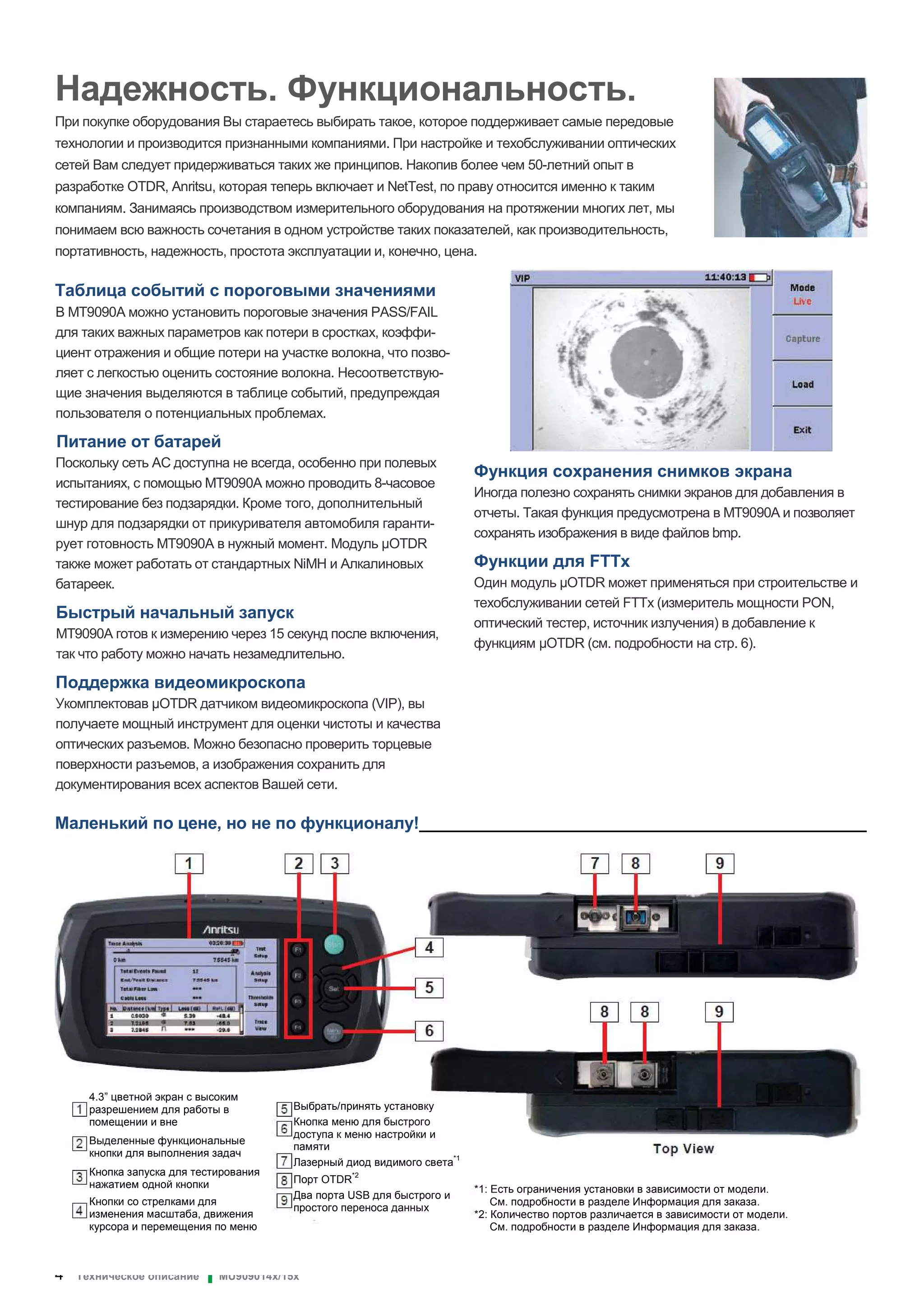 4 Техническое описание ▌ MU909014x/15x
Надежность. Функциональность.
При покупке оборудования Вы стараетесь выбирать такое, которое поддерживает самые передовые
технологии и производится признанными компаниями. При настройке и техобслуживании оптических
сетей Вам следует придерживаться таких же принципов. Накопив более чем 50-летний опыт в
разработке OTDR, Anritsu, которая теперь включает и NetTest, по праву относится именно к таким
компаниям. Занимаясь производством измерительного оборудования на протяжении многих лет, мы
понимаем всю важность сочетания в одном устройстве таких показателей, как производительность,
портативность, надежность, простота эксплуатации и, конечно, цена.
Таблица событий с пороговыми значениями
В MT9090A можно установить пороговые значения PASS/FAIL
для таких важных параметров как потери в сростках, коэффи-
циент отражения и общие потери на участке волокна, что позво-
ляет с легкостью оценить состояние волокна. Несоответствую-
щие значения выделяются в таблице событий, предупреждая
пользователя о потенциальных проблемах.
Питание от батарей
Поскольку сеть AC доступна не всегда, особенно при полевых
испытаниях, с помощью MT9090A можно проводить 8-часовое
тестирование без подзарядки. Кроме того, дополнительный
шнур для подзарядки от прикуривателя автомобиля гаранти-
рует готовность MT9090A в нужный момент. Модуль OTDR
также может работать от стандартных NiMH и Алкалиновых
батареек.
Быстрый начальный запуск
MT9090A готов к измерению через 15 секунд после включения,
так что работу можно начать незамедлительно.
Поддержка видеомикроскопа
Укомплектовав OTDR датчиком видеомикроскопа (VIP), вы
получаете мощный инструмент для оценки чистоты и качества
оптических разъемов. Можно безопасно проверить торцевые
поверхности разъемов, а изображения сохранить для
документирования всех аспектов Вашей сети.
Функция сохранения снимков экрана
Иногда полезно сохранять снимки экранов для добавления в
отчеты. Такая функция предусмотрена в MT9090A и позволяет
сохранять изображения в виде файлов bmp.
Функции для FTTx
Один модуль OTDR может применяться при строительстве и
техобслуживании сетей FTTx (измеритель мощности PON,
оптический тестер, источник излучения) в добавление к
функциям OTDR (см. подробности на стр. 6).
Маленький по цене, но не по функционалу!________________________________________________
4.3” цветной экран с высоким
разрешением для работы в
помещении и вне
Выделенные функциональные
кнопки для выполнения задач
Кнопка запуска для тестирования
нажатием одной кнопки
Кнопки со стрелками для
изменения масштаба, движения
курсора и перемещения по меню
Выбрать/принять установку
Кнопка меню для быстрого
доступа к меню настройки и
памяти
Лазерный диод видимого света*1
Порт OTDR
*2
Два порта USB для быстрого и
простого переноса данных
*1: Есть ограничения установки в зависимости от модели.
См. подробности в разделе Информация для заказа.
*2: Количество портов различается в зависимости от модели.
См. подробности в разделе Информация для заказа.
 