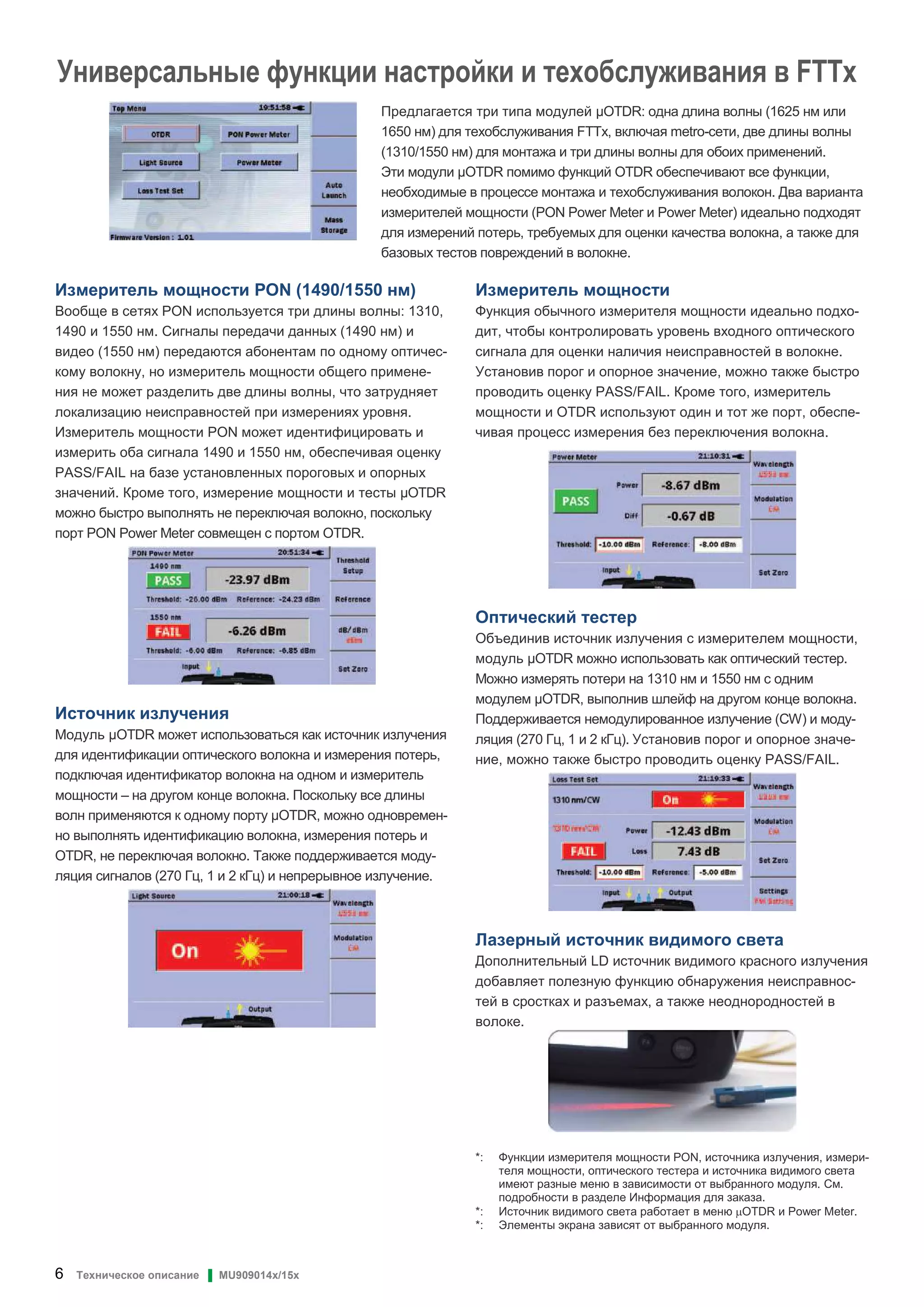 6 Техническое описание ▌ MU909014x/15x
Универсальные функции настройки и техобслуживания в FTTx
Предлагается три типа модулей OTDR: одна длина волны (1625 нм или
1650 нм) для техобслуживания FTTx, включая metro-сети, две длины волны
(1310/1550 нм) для монтажа и три длины волны для обоих применений.
Эти модули OTDR помимо функций OTDR обеспечивают все функции,
необходимые в процессе монтажа и техобслуживания волокон. Два варианта
измерителей мощности (PON Power Meter и Power Meter) идеально подходят
для измерений потерь, требуемых для оценки качества волокна, а также для
базовых тестов повреждений в волокне.
Измеритель мощности PON (1490/1550 нм)
Вообще в сетях PON используется три длины волны: 1310,
1490 и 1550 нм. Сигналы передачи данных (1490 нм) и
видео (1550 нм) передаются абонентам по одному оптичес-
кому волокну, но измеритель мощности общего примене-
ния не может разделить две длины волны, что затрудняет
локализацию неисправностей при измерениях уровня.
Измеритель мощности PON может идентифицировать и
измерить оба сигнала 1490 и 1550 нм, обеспечивая оценку
PASS/FAIL на базе установленных пороговых и опорных
значений. Кроме того, измерение мощности и тесты OTDR
можно быстро выполнять не переключая волокно, поскольку
порт PON Power Meter совмещен с портом OTDR.
Источник излучения
Модуль OTDR может использоваться как источник излучения
для идентификации оптического волокна и измерения потерь,
подключая идентификатор волокна на одном и измеритель
мощности – на другом конце волокна. Поскольку все длины
волн применяются к одному порту OTDR, можно одновремен-
но выполнять идентификацию волокна, измерения потерь и
OTDR, не переключая волокно. Также поддерживается моду-
ляция сигналов (270 Гц, 1 и 2 кГц) и непрерывное излучение.
Измеритель мощности
Функция обычного измерителя мощности идеально подхо-
дит, чтобы контролировать уровень входного оптического
сигнала для оценки наличия неисправностей в волокне.
Установив порог и опорное значение, можно также быстро
проводить оценку PASS/FAIL. Кроме того, измеритель
мощности и OTDR используют один и тот же порт, обеспе-
чивая процесс измерения без переключения волокна.
Оптический тестер
Объединив источник излучения с измерителем мощности,
модуль OTDR можно использовать как оптический тестер.
Можно измерять потери на 1310 нм и 1550 нм с одним
модулем OTDR, выполнив шлейф на другом конце волокна.
Поддерживается немодулированное излучение (CW) и моду-
ляция (270 Гц, 1 и 2 кГц). Установив порог и опорное значе-
ние, можно также быстро проводить оценку PASS/FAIL.
Лазерный источник видимого света
Дополнительный LD источник видимого красного излучения
добавляет полезную функцию обнаружения неисправнос-
тей в сростках и разъемах, а также неоднородностей в
волоке.
*: Функции измерителя мощности PON, источника излучения, измери-
теля мощности, оптического тестера и источника видимого света
имеют разные меню в зависимости от выбранного модуля. См.
подробности в разделе Информация для заказа.
*: Источник видимого света работает в меню µOTDR и Power Meter.
*: Элементы экрана зависят от выбранного модуля.
 