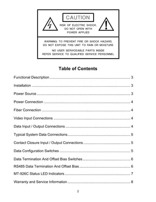 2
Table of Contents
Functional Description ................................................................................. 3
Installation ................................................................................................... 3
Power Source .............................................................................................. 3
Power Connection ....................................................................................... 4
Fiber Connection ......................................................................................... 4
Video Input Connections ............................................................................. 4
Data Input / Output Connections ................................................................. 4
Typical System Data Connections............................................................... 5
Contact Closure Input / Output Connections ............................................... 5
Data Configuration Switches ....................................................................... 5
Data Termination And Offset Bias Switches................................................ 6
RS485 Data Termination And Offset Bias ................................................... 6
MT-926C Status LED Indicators.................................................................. 7
Warranty and Service Information ............................................................... 8
 