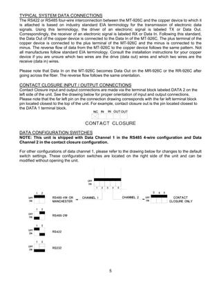 5
TYPICAL SYSTEM DATA CONNECTIONS
The RS422 or RS485 four-wire interconnection between the MT-926C and the copper device to which it
is attached is based on industry standard EIA terminology for the transmission of electronic data
signals. Using this terminology, the driver of an electronic signal is labeled TX or Data Out.
Correspondingly, the receiver of an electronic signal is labeled RX or Data In. Following this standard,
the Data Out of the copper device is connected to the Data In of the MT-926C. The plus terminal of the
copper device is connected to the plus terminal of the MT-926C and the minus is connected to the
minus. The reverse flow of data from the MT-926C to the copper device follows the same pattern. Not
all manufactures follow standard EIA terminology. Consult the installation instructions for your copper
device if you are unsure which two wires are the drive (data out) wires and which two wires are the
receive (data in) wires.
Please note that Data In on the MT-926C becomes Data Out on the MR-926C or the RR-926C after
going across the fiber. The reverse flow follows the same orientation.
CONTACT CLOSURE INPUT / OUTPUT CONNECTIONS
Contact Closure input and output connections are made via the terminal block labeled DATA 2 on the
left side of the unit. See the drawing below for proper orientation of input and output connections.
Please note that the far left pin on the connection drawing corresponds with the far left terminal block
pin located closest to the top of the unit. For example, contact closure out is the pin located closest to
the DATA 1 terminal block.
DATA CONFIGURATION SWITCHES
NOTE: This unit is shipped with Data Channel 1 in the RS485 4-wire configuration and Data
Channel 2 in the contact closure configuration.
For other configurations of data channel 1, please refer to the drawing below for changes to the default
switch settings. These configuration switches are located on the right side of the unit and can be
modified without opening the unit.
 