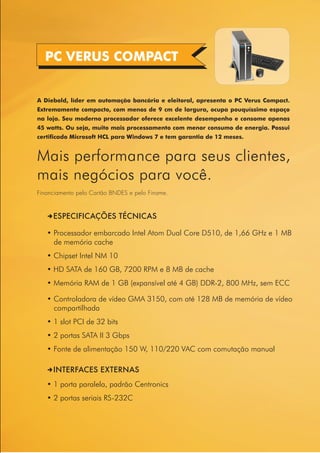 PC VERUS COMPACT


A Diebold, líder em automação bancária e eleitoral, apresenta o PC Verus Compact.
Extremamente compacto, com menos de 9 cm de largura, ocupa pouquíssimo espaço
na loja. Seu moderno processador oferece excelente desempenho e consome apenas
45 watts. Ou seja, muito mais processamento com menor consumo de energia. Possui
certificado Microsoft HCL para Windows 7 e tem garantia de 12 meses.


Mais performance para seus clientes,
mais negócios para você.
Financiamento pelo Cartão BNDES e pelo Finame.



   DESPECIFICAÇÕES TÉCNICAS

   • Processador embarcado Intel Atom Dual Core D510, de 1,66 GHz e 1 MB
     de memória cache
   • Chipset Intel NM 10
   • HD SATA de 160 GB, 7200 RPM e 8 MB de cache
   • Memória RAM de 1 GB (expansível até 4 GB) DDR-2, 800 MHz, sem ECC

   • Controladora de vídeo GMA 3150, com até 128 MB de memória de vídeo
     compartilhada
   • 1 slot PCI de 32 bits
   • 2 portas SATA II 3 Gbps
   • Fonte de alimentação 150 W, 110/220 VAC com comutação manual

   DINTERFACES EXTERNAS
   • 1 porta paralela, padrão Centronics
   • 2 portas seriais RS-232C
 