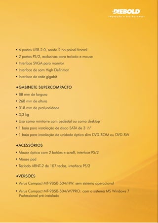 • 6 portas USB 2.0, sendo 2 no painel frontal
• 2 portas PS/2, exclusivas para teclado e mouse
• Interface SVGA para monitor
• Interface de som High Definition
• Interface de rede gigabit

DGABINETE SUPERCOMPACTO
• 88 mm de largura
• 268 mm de altura
• 318 mm de profundidade
• 3,3 kg
• Uso como minitorre com pedestal ou como desktop
• 1 baia para instalação de disco SATA de 3 ½”
• 1 baia para instalação de unidade óptica slim DVD-ROM ou DVD-RW

DACESSÓRIOS
• Mouse óptico com 2 botões e scroll, interface PS/2
• Mouse pad
• Teclado ABNT-2 de 107 teclas, interface PS/2

DVERSÕES
• Verus Compact MT-9850-504/HW: sem sistema operacional

• Verus Compact MT-9850-504/W7PRO: com o sistema MS Windows 7
  Professional pré-instalado
 