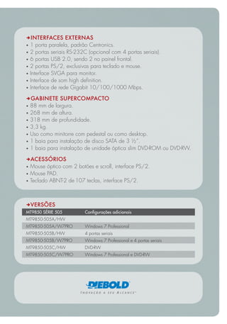 DINTERFACES EXTERNAS
 1 porta paralela, padrão Centronics.
 2 portas seriais RS-232C (opcional com 4 portas seriais).
 6 portas USB 2.0, sendo 2 no painel frontal.
 2 portas PS/2, exclusivas para teclado e mouse.
 Interface SVGA para monitor.
 Interface de som high definition.
 Interface de rede Gigabit 10/100/1000 Mbps.

DGABINETE SUPERCOMPACTO
 88 mm de largura.
 268 mm de altura.
 318 mm de profundidade.
 3,3 kg.
 Uso como minitorre com pedestal ou como desktop.
 1 baia para instalação de disco SATA de 3 ½”.
 1 baia para instalação de unidade óptica slim DVD-ROM ou DVD-RW.

DACESSÓRIOS
 Mouse óptico com 2 botões e scroll, interface PS/2.
 Mouse PAD.
 Teclado ABNT-2 de 107 teclas, interface PS/2.



DVERSÕES
MT9850 SÉRIE 505         Configurações adicionais
MT9850-505A/HW
MT9850-505A/W7PRO        Windows 7 Professional
MT9850-505B/HW           4 portas seriais
MT9850-505B/W7PRO        Windows 7 Professional e 4 portas seriais
MT9850-505C/HW           DVD-RW
MT9850-505C/W7PRO        Windows 7 Professional e DVD-RW
 