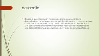 desarrollo
 Dirigida a quienes desean iniciar una carrera profesional como
desarrolladores de software, esta especialización ayuda a prepararse para
cursos prácticos de productos y certificaciones de MCSD. Empiece por
MTA Software Development Fundamentals y seleccione otros temas de
esta especialización para cumplir sus objetivos de desarrollo profesiona.
 