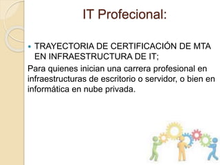 IT Profecional:
 TRAYECTORIA DE CERTIFICACIÓN DE MTA
EN INFRAESTRUCTURA DE IT;
Para quienes inician una carrera profesional en
infraestructuras de escritorio o servidor, o bien en
informática en nube privada.
 