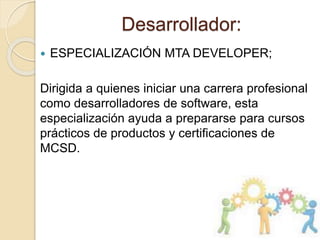 Desarrollador:
 ESPECIALIZACIÓN MTA DEVELOPER;
Dirigida a quienes iniciar una carrera profesional
como desarrolladores de software, esta
especialización ayuda a prepararse para cursos
prácticos de productos y certificaciones de
MCSD.
 