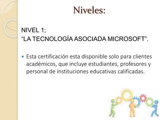 Niveles:
NIVEL 1;
“LA TECNOLOGÍA ASOCIADA MICROSOFT”.
 Esta certificación esta disponible solo para clientes
académicos, que incluye estudiantes, profesores y
personal de instituciones educativas calificadas.
 