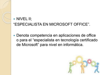  NIVEL II;
“ESPECIALISTA EN MICROSOFT OFFICE”.
 Denota competencia en aplicaciones de office
o para el “especialista en tecnología certificado
de Microsoft” para nivel en informática.
 