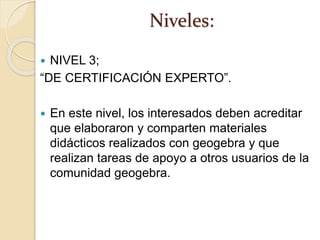 Niveles:
 NIVEL 3;
“DE CERTIFICACIÓN EXPERTO”.
 En este nivel, los interesados deben acreditar
que elaboraron y comparten materiales
didácticos realizados con geogebra y que
realizan tareas de apoyo a otros usuarios de la
comunidad geogebra.
 