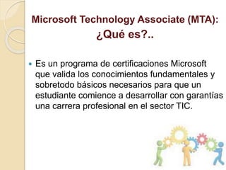 Microsoft Technology Associate (MTA):
¿Qué es?..
 Es un programa de certificaciones Microsoft
que valida los conocimientos fundamentales y
sobretodo básicos necesarios para que un
estudiante comience a desarrollar con garantías
una carrera profesional en el sector TIC.
 