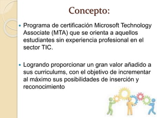 Concepto:
 Programa de certificación Microsoft Technology
Associate (MTA) que se orienta a aquellos
estudiantes sin experiencia profesional en el
sector TIC.
 Logrando proporcionar un gran valor añadido a
sus curriculums, con el objetivo de incrementar
al máximo sus posibilidades de inserción y
reconocimiento
 