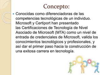 Concepto:
 Conocidas como diferenciadoras de las
competencias tecnológicas de un individuo.
Microsoft y Certiport han presentado
las Certificaciones de Tecnología de Nivel
Asociado de Microsoft (MTA) como un nivel de
entrada de credenciales de Microsoft, valida los
conocimientos tecnológicos y profesionales, y
así dar el primer paso hacia la construcción de
una exitosa carrera en tecnología.
 