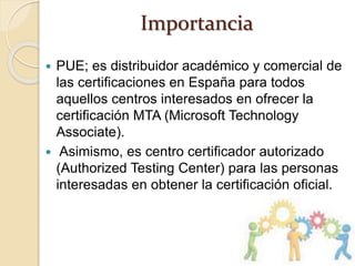 Importancia
 PUE; es distribuidor académico y comercial de
las certificaciones en España para todos
aquellos centros interesados en ofrecer la
certificación MTA (Microsoft Technology
Associate).
 Asimismo, es centro certificador autorizado
(Authorized Testing Center) para las personas
interesadas en obtener la certificación oficial.
 