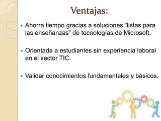 Ventajas:
 Ahorra tiempo gracias a soluciones “listas para
las enseñanzas” de tecnologías de Microsoft.
 Orientada a estudiantes sin experiencia laboral
en el sector TIC.
 Validar conocimientos fundamentales y básicos.
 