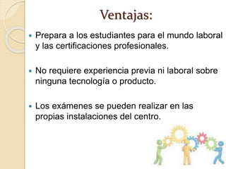 Ventajas:
 Prepara a los estudiantes para el mundo laboral
y las certificaciones profesionales.
 No requiere experiencia previa ni laboral sobre
ninguna tecnología o producto.
 Los exámenes se pueden realizar en las
propias instalaciones del centro.
 