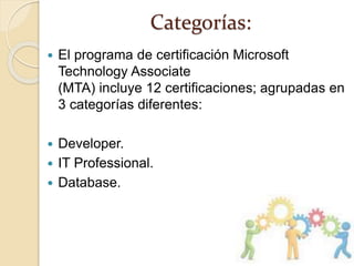 Categorías:
 El programa de certificación Microsoft
Technology Associate
(MTA) incluye 12 certificaciones; agrupadas en
3 categorías diferentes:
 Developer.
 IT Professional.
 Database.
 