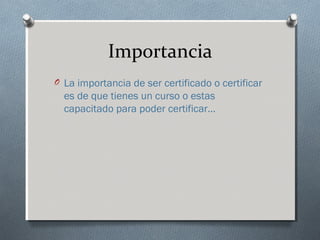 Importancia
O La importancia de ser certificado o certificar
es de que tienes un curso o estas
capacitado para poder certificar…
 
