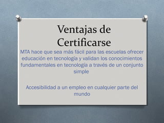 Ventajas de
Certificarse
MTA hace que sea más fácil para las escuelas ofrecer
educación en tecnología y validan los conocimientos
fundamentales en tecnología a través de un conjunto
simple
Accesibilidad a un empleo en cualquier parte del
mundo
 