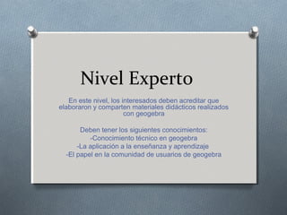 Nivel Experto
En este nivel, los interesados deben acreditar que
elaboraron y comparten materiales didácticos realizados
con geogebra
Deben tener los siguientes conocimientos:
-Conocimiento técnico en geogebra
-La aplicación a la enseñanza y aprendizaje
-El papel en la comunidad de usuarios de geogebra
 