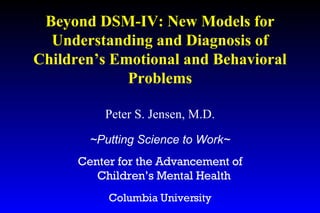 Peter S. Jensen, M.D. ~Putting Science to Work~ Center for the Advancement of Children’s Mental Health  Columbia University Beyond DSM-IV: New Models for Understanding and Diagnosis of Children’s Emotional and Behavioral Problems 