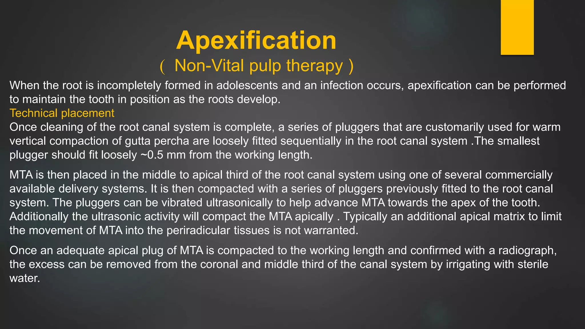 Apexification
) Non-Vital pulp therapy )
When the root is incompletely formed in adolescents and an infection occurs, apexification can be performed
to maintain the tooth in position as the roots develop.
Technical placement
Once cleaning of the root canal system is complete, a series of pluggers that are customarily used for warm
vertical compaction of gutta percha are loosely fitted sequentially in the root canal system .The smallest
plugger should fit loosely ~0.5 mm from the working length.
MTA is then placed in the middle to apical third of the root canal system using one of several commercially
available delivery systems. It is then compacted with a series of pluggers previously fitted to the root canal
system. The pluggers can be vibrated ultrasonically to help advance MTA towards the apex of the tooth.
Additionally the ultrasonic activity will compact the MTA apically . Typically an additional apical matrix to limit
the movement of MTA into the periradicular tissues is not warranted.
Once an adequate apical plug of MTA is compacted to the working length and confirmed with a radiograph,
the excess can be removed from the coronal and middle third of the canal system by irrigating with sterile
water.
 