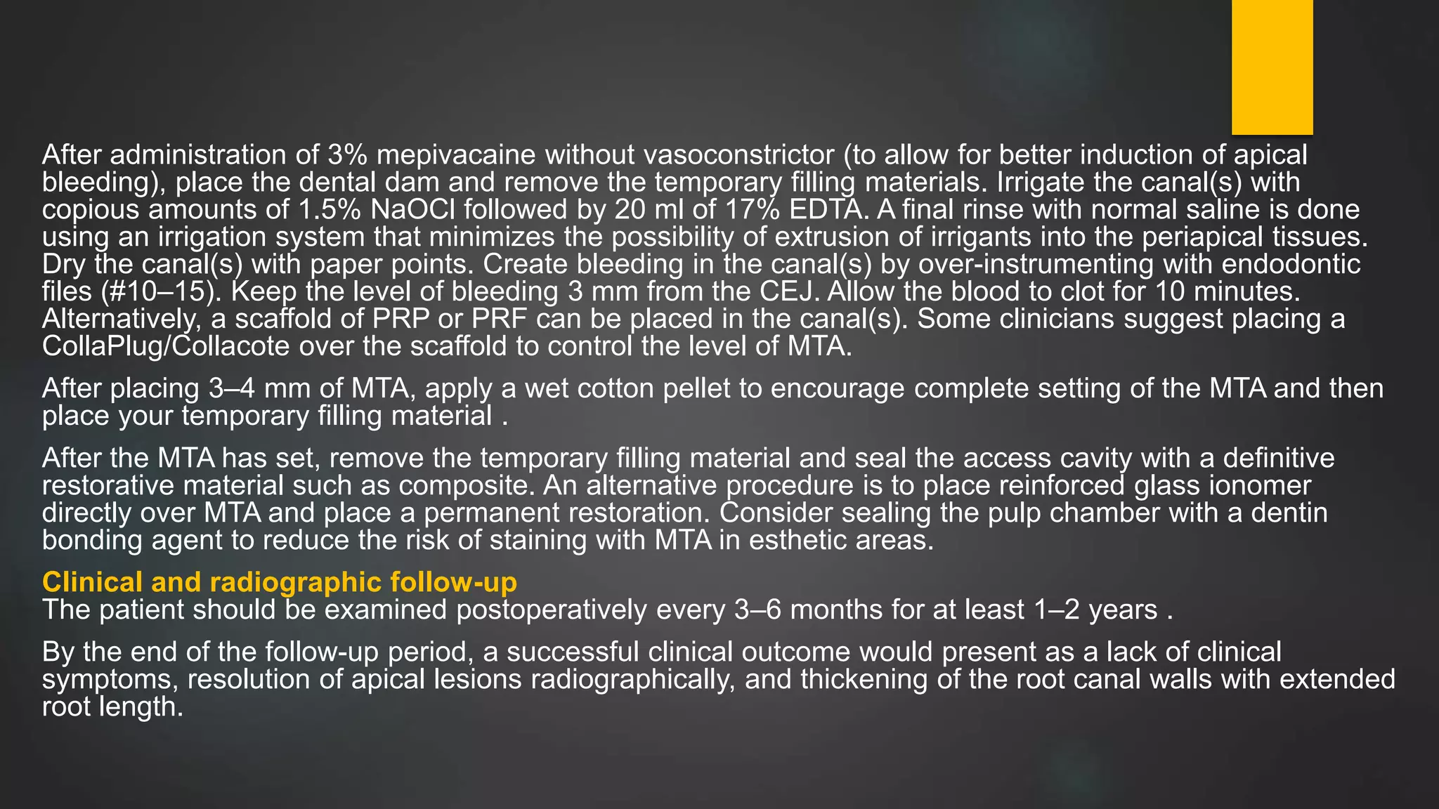 After administration of 3% mepivacaine without vasoconstrictor (to allow for better induction of apical
bleeding), place the dental dam and remove the temporary filling materials. Irrigate the canal(s) with
copious amounts of 1.5% NaOCl followed by 20 ml of 17% EDTA. A final rinse with normal saline is done
using an irrigation system that minimizes the possibility of extrusion of irrigants into the periapical tissues.
Dry the canal(s) with paper points. Create bleeding in the canal(s) by over-instrumenting with endodontic
files (#10–15). Keep the level of bleeding 3 mm from the CEJ. Allow the blood to clot for 10 minutes.
Alternatively, a scaffold of PRP or PRF can be placed in the canal(s). Some clinicians suggest placing a
CollaPlug/Collacote over the scaffold to control the level of MTA.
After placing 3–4 mm of MTA, apply a wet cotton pellet to encourage complete setting of the MTA and then
place your temporary filling material .
After the MTA has set, remove the temporary filling material and seal the access cavity with a definitive
restorative material such as composite. An alternative procedure is to place reinforced glass ionomer
directly over MTA and place a permanent restoration. Consider sealing the pulp chamber with a dentin
bonding agent to reduce the risk of staining with MTA in esthetic areas.
Clinical and radiographic follow-up
The patient should be examined postoperatively every 3–6 months for at least 1–2 years .
By the end of the follow-up period, a successful clinical outcome would present as a lack of clinical
symptoms, resolution of apical lesions radiographically, and thickening of the root canal walls with extended
root length.
 