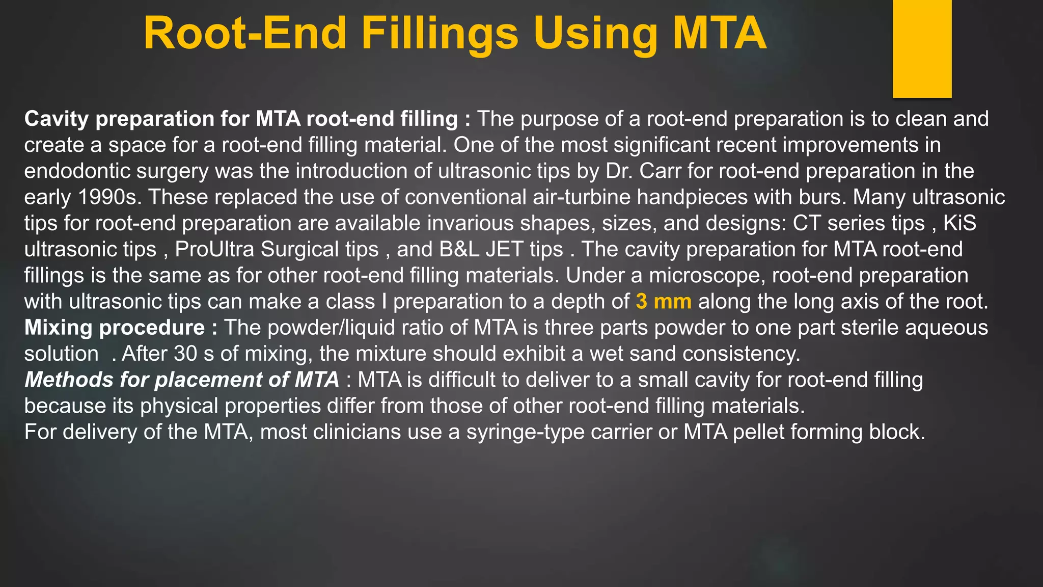 Root-End Fillings Using MTA
Cavity preparation for MTA root-end filling : The purpose of a root-end preparation is to clean and
create a space for a root-end filling material. One of the most significant recent improvements in
endodontic surgery was the introduction of ultrasonic tips by Dr. Carr for root-end preparation in the
early 1990s. These replaced the use of conventional air-turbine handpieces with burs. Many ultrasonic
tips for root-end preparation are available invarious shapes, sizes, and designs: CT series tips , KiS
ultrasonic tips , ProUltra Surgical tips , and B&L JET tips . The cavity preparation for MTA root-end
fillings is the same as for other root-end filling materials. Under a microscope, root-end preparation
with ultrasonic tips can make a class I preparation to a depth of 3 mm along the long axis of the root.
Mixing procedure : The powder/liquid ratio of MTA is three parts powder to one part sterile aqueous
solution . After 30 s of mixing, the mixture should exhibit a wet sand consistency.
Methods for placement of MTA : MTA is difficult to deliver to a small cavity for root-end filling
because its physical properties differ from those of other root-end filling materials.
For delivery of the MTA, most clinicians use a syringe-type carrier or MTA pellet forming block.
 
