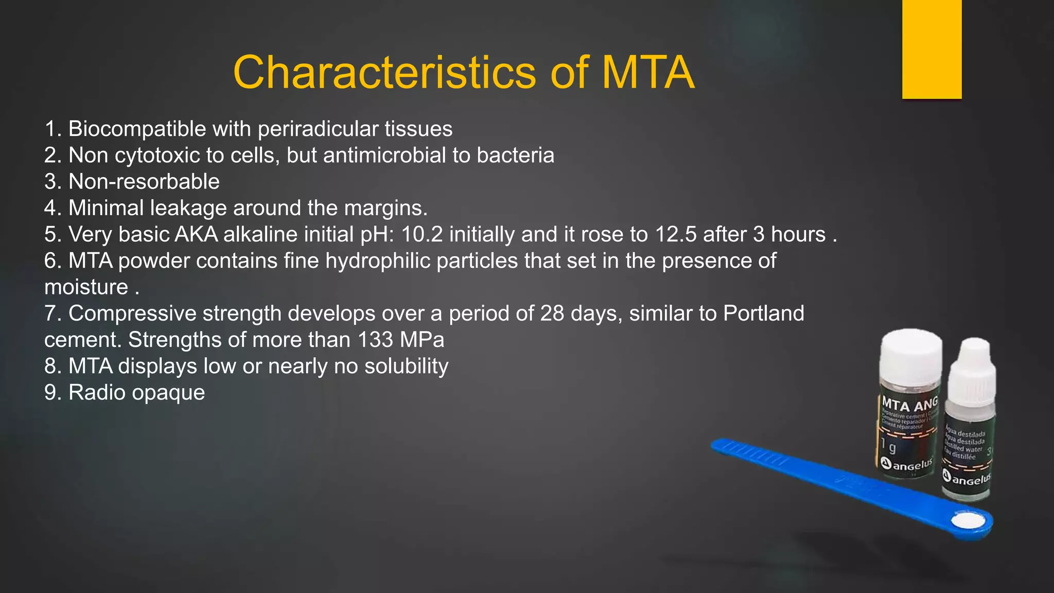 Characteristics of MTA
1. Biocompatible with periradicular tissues
2. Non cytotoxic to cells, but antimicrobial to bacteria
3. Non-resorbable
4. Minimal leakage around the margins.
5. Very basic AKA alkaline initial pH: 10.2 initially and it rose to 12.5 after 3 hours .
6. MTA powder contains fine hydrophilic particles that set in the presence of
moisture .
7. Compressive strength develops over a period of 28 days, similar to Portland
cement. Strengths of more than 133 MPa
8. MTA displays low or nearly no solubility
9. Radio opaque
 