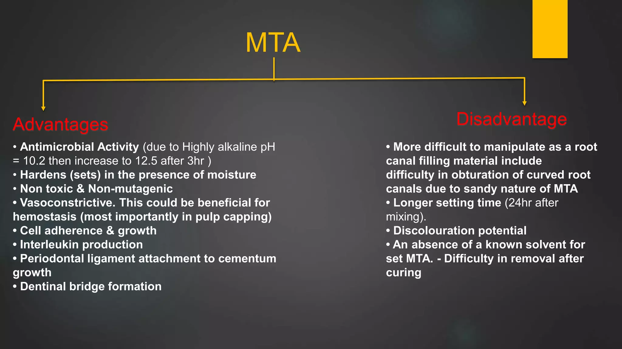 MTA
Advantages Disadvantage
• Antimicrobial Activity (due to Highly alkaline pH
= 10.2 then increase to 12.5 after 3hr )
• Hardens (sets) in the presence of moisture
• Non toxic & Non-mutagenic
• Vasoconstrictive. This could be beneficial for
hemostasis (most importantly in pulp capping)
• Cell adherence & growth
• Interleukin production
• Periodontal ligament attachment to cementum
growth
• Dentinal bridge formation
• More difficult to manipulate as a root
canal filling material include
difficulty in obturation of curved root
canals due to sandy nature of MTA
• Longer setting time (24hr after
mixing).
• Discolouration potential
• An absence of a known solvent for
set MTA. - Difficulty in removal after
curing
 
