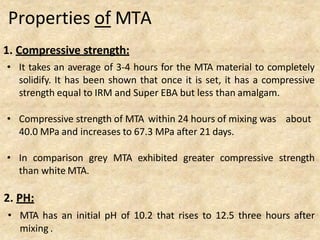 Properties of MTA
1. Compressive strength:
• It takes an average of 3-4 hours for the MTA material to completely
solidify. It has been shown that once it is set, it has a compressive
strength equal to IRM and Super EBA but less than amalgam.
• Compressive strength of MTA within 24 hours of mixing was about
40.0 MPa and increases to 67.3 MPa after 21 days.
• In comparison grey MTA exhibited greater compressive strength
than white MTA.
2. PH:
• MTA has an initial pH of 10.2 that rises to 12.5 three hours after
mixing .
 