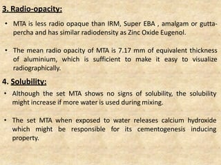 3. Radio-opacity:
• MTA is less radio opaque than IRM, Super EBA , amalgam or gutta-
percha and has similar radiodensity as Zinc Oxide Eugenol.
• The mean radio opacity of MTA is 7.17 mm of equivalent thickness
of aluminium, which is sufficient to make it easy to visualize
radiographically.
4. Solubility:
• Although the set MTA shows no signs of solubility, the solubility
might increase if more water is used during mixing.
• The set MTA when exposed to water releases calcium hydroxide
which might be responsible for its cementogenesis inducing
property.
 