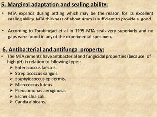 5. Marginal adaptation and sealing ability:
• MTA expands during setting which may be the reason for its excellent
sealing ability. MTA thickness of about 4mm is sufficient to provide a good.
• According to Torabinejad et al in 1995 MTA seals very superiorly and no
gaps were found in any of the experimental specimen.
6. Antibacterial and antifungal property:
• The MTA cements have antibacterial and fungicidal properties (because of
high pH) in relation to following types:
 Enterococcus faecalis.
 Streptococcus sanguis.
 Staphylococcus epidermis.
 Micrococcus luteus.
 Pseudomonas aeruginosa.
 Escherichia coli.
 Candia albicans.
 