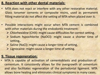 8. Reaction with other dental materials:
• MTA does not react or interfere with any other restorative material.
Glass Ionomer cements or composite resins, used as permanent
filling material do not affect the setting of MTA when placed over it.
• Possible interactions might occur when MTA cement is combined
with other materials during the endodontic treatment:
 Chlorhexidine (CHX): might cause difficulties for correct setting.
 Sodium hypochlorite (NaOCl): might cause a shorter time of
setting,.
 Saline (NaCl): might cause a longer time of setting,
 Lignocaine: might cause a longer time of setting.
9. Tissue regeneration:
• MTA is capable of activation of cementoblasts and production of
cementum. It consistently allows for the overgrowth of cementum
and also facilitates regeneration of the periodontal ligament. MTA
allows bone healing and eliminates clinical symptoms in many cases.
 