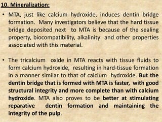 • MTA, just like calcium hydroxide, induces dentin bridge
formation. Many investigators believe that the hard tissue
bridge deposited next to MTA is because of the sealing
property, biocompatibility, alkalinity and other properties
associated with this material.
• The tricalcium oxide in MTA reacts with tissue fluids to
form calcium hydroxide, resulting in hard-tissue formation
in a manner similar to that of calcium hydroxide. But the
dentin bridge that is formed with MTA is faster, with good
structural integrity and more complete than with calcium
hydroxide. MTA also proves to be better at stimulating
reparative dentin formation and maintaining the
integrity of the pulp.
10. Mineralization:
 