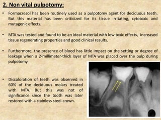 2. Non vital pulpotomy:
• Formacresol has been routinely used as a pulpotomy agent for deciduous teeth.
But this material has been criticized for its tissue irritating, cytotoxic and
mutagenic effects.
• MTA was tested and found to be an ideal material with low toxic effects, increased
tissue regenerating properties and good clinical results.
• Furthermore, the presence of blood has little impact on the setting or degree of
leakage when a 2-millimeter-thick layer of MTA was placed over the pulp during
pulpotomy.
• Discoloration of teeth was observed in
60% of the deciduous molars treated
with MTA. But this was not of
significance since the tooth was later
restored with a stainless steel crown.
 